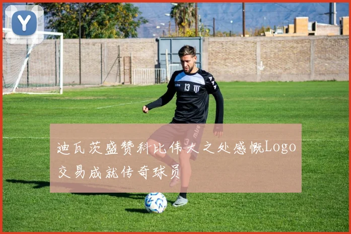 迪瓦茨盛赞科比伟大之处感慨Logo交易成就传奇球员