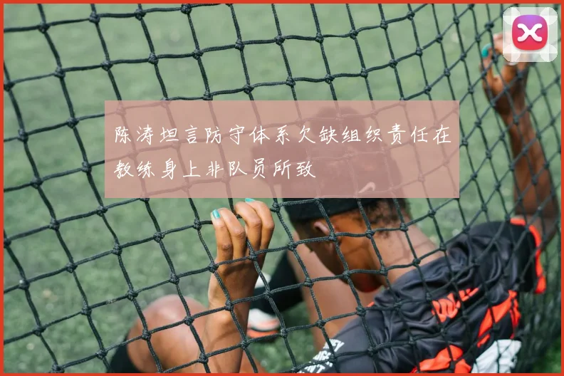 陈涛坦言防守体系欠缺组织责任在教练身上非队员所致