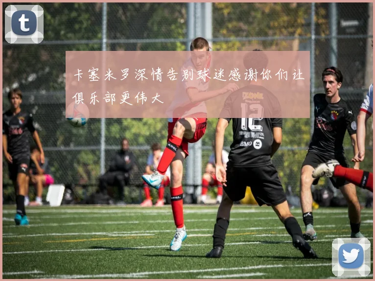 卡塞米罗深情告别球迷感谢你们让俱乐部更伟大