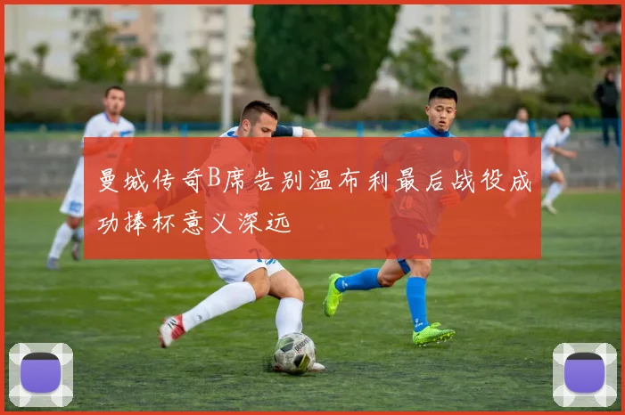 曼城传奇B席告别温布利最后战役成功捧杯意义深远