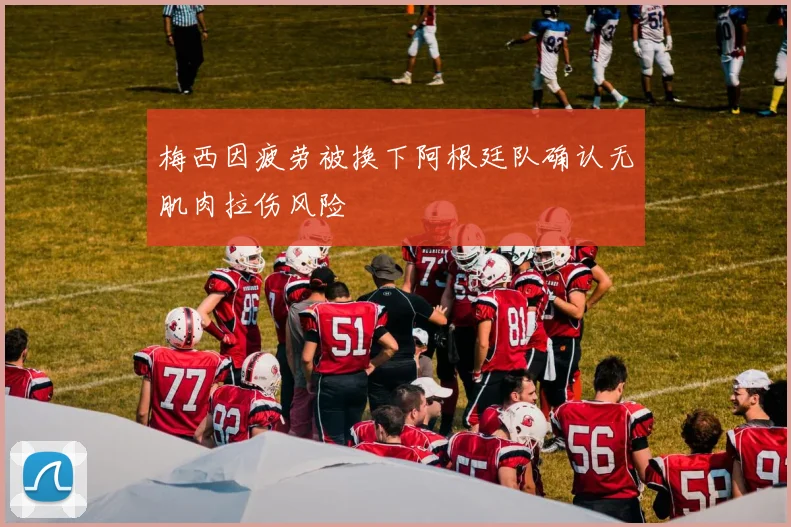 梅西因疲劳被换下阿根廷队确认无肌肉拉伤风险