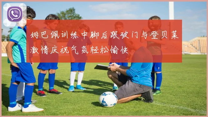 姆巴佩训练中脚后跟破门与登贝莱激情庆祝气氛轻松愉快