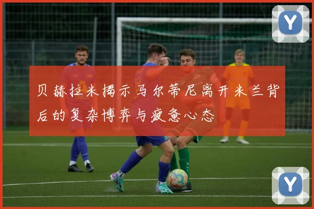 贝赫拉米揭示马尔蒂尼离开米兰背后的复杂博弈与疲惫心态