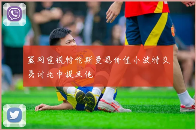 篮网重视特伦斯曼恩价值小波特交易讨论中提及他