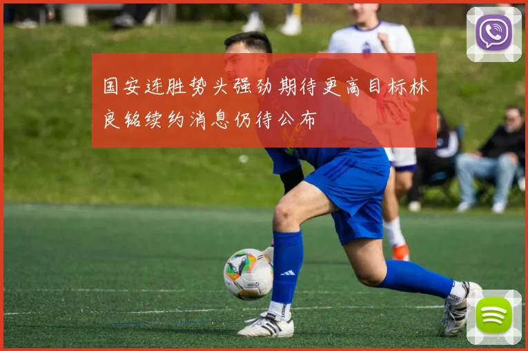 国安连胜势头强劲期待更高目标林良铭续约消息仍待公布