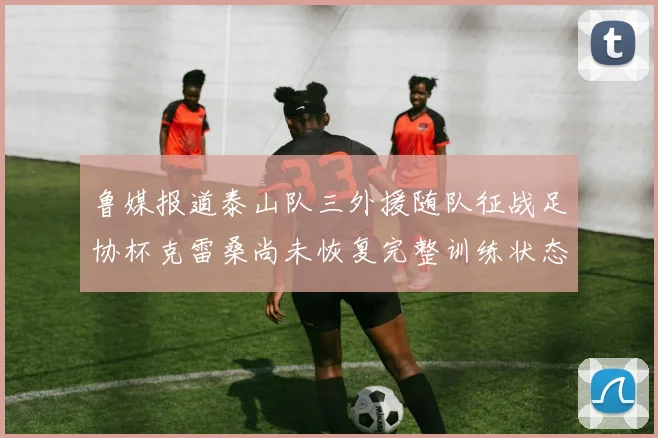 鲁媒报道泰山队三外援随队征战足协杯克雷桑尚未恢复完整训练状态