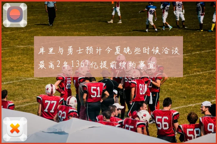 库里与勇士预计今夏晚些时候洽谈最高2年1367亿提前续约事宜
