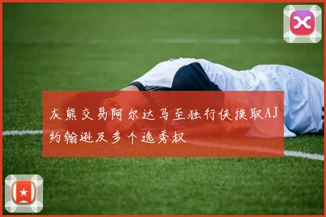 灰熊交易阿尔达马至独行侠换取AJ约翰逊及多个选秀权