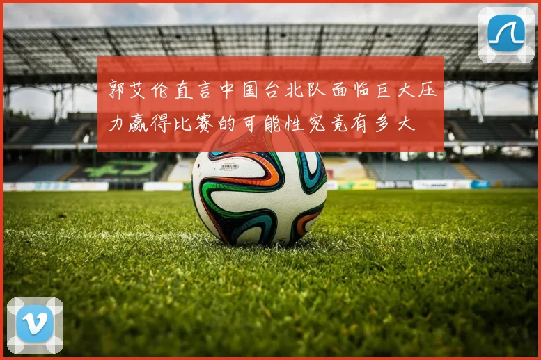 郭艾伦直言中国台北队面临巨大压力赢得比赛的可能性究竟有多大