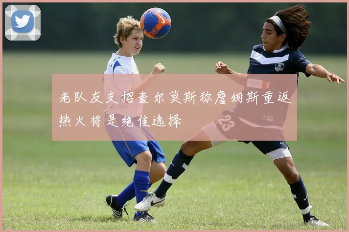 老队友支招查尔莫斯称詹姆斯重返热火将是绝佳选择